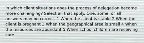 In which client situations does the process of delegation become more challenging? Select all that apply. One, some, or all answers may be correct. 1 When the client is stable 2 When the client is pregnant 3 When the geographical area is small 4 When the resources are abundant 5 When school children are receiving care