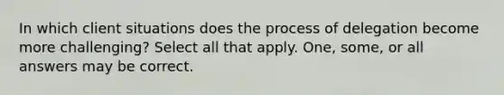 In which client situations does the process of delegation become more challenging? Select all that apply. One, some, or all answers may be correct.