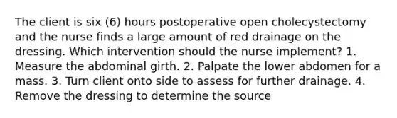 The client is six (6) hours postoperative open cholecystectomy and the nurse finds a large amount of red drainage on the dressing. Which intervention should the nurse implement? 1. Measure the abdominal girth. 2. Palpate the lower abdomen for a mass. 3. Turn client onto side to assess for further drainage. 4. Remove the dressing to determine the source