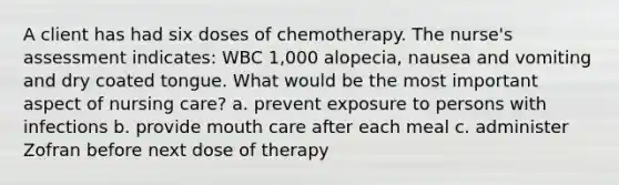 A client has had six doses of chemotherapy. The nurse's assessment indicates: WBC 1,000 alopecia, nausea and vomiting and dry coated tongue. What would be the most important aspect of nursing care? a. prevent exposure to persons with infections b. provide mouth care after each meal c. administer Zofran before next dose of therapy