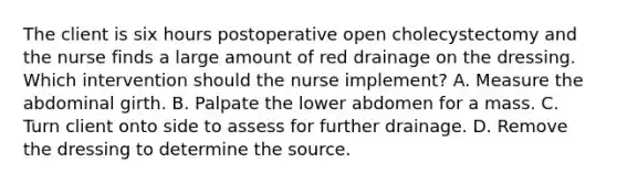 The client is six hours postoperative open cholecystectomy and the nurse finds a large amount of red drainage on the dressing. Which intervention should the nurse implement? A. Measure the abdominal girth. B. Palpate the lower abdomen for a mass. C. Turn client onto side to assess for further drainage. D. Remove the dressing to determine the source.