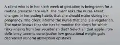 A client who is in her sixth week of gestation is being seen for a routine prenatal care visit. The client asks the nurse about changes in her eating habits that she should make during her pregnancy. The client informs the nurse that she is a vegetarian. The nurse knows that she has to monitor the client for which risks arising from her vegetarian diet? Select all that apply. iron-deficiency anemia constipation low gestational weight gain decreased mineral absorption epistaxis