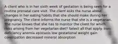 A client who is in her sixth week of gestation is being seen for a routine prenatal care visit. The client asks the nurse about changes in her eating habits that she should make during her pregnancy. The client informs the nurse that she is a vegetarian. The nurse knows that she has to monitor the client for which risks arising from her vegetarian diet? Select all that apply. iron-deficiency anemia epistaxis low gestational weight gain constipation decreased mineral absorption