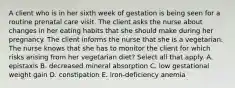 A client who is in her sixth week of gestation is being seen for a routine prenatal care visit. The client asks the nurse about changes in her eating habits that she should make during her pregnancy. The client informs the nurse that she is a vegetarian. The nurse knows that she has to monitor the client for which risks arising from her vegetarian diet? Select all that apply. A. epistaxis B. decreased mineral absorption C. low gestational weight gain D. constipation E. iron-deficiency anemia