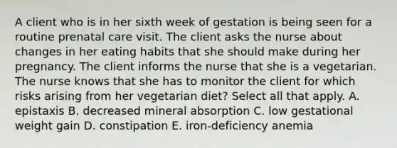 A client who is in her sixth week of gestation is being seen for a routine prenatal care visit. The client asks the nurse about changes in her eating habits that she should make during her pregnancy. The client informs the nurse that she is a vegetarian. The nurse knows that she has to monitor the client for which risks arising from her vegetarian diet? Select all that apply. A. epistaxis B. decreased mineral absorption C. low gestational weight gain D. constipation E. iron-deficiency anemia