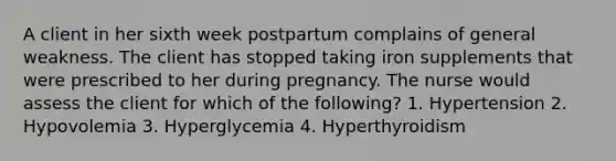 A client in her sixth week postpartum complains of general weakness. The client has stopped taking iron supplements that were prescribed to her during pregnancy. The nurse would assess the client for which of the following? 1. Hypertension 2. Hypovolemia 3. Hyperglycemia 4. Hyperthyroidism