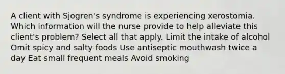 A client with Sjogren's syndrome is experiencing xerostomia. Which information will the nurse provide to help alleviate this client's problem? Select all that apply. Limit the intake of alcohol Omit spicy and salty foods Use antiseptic mouthwash twice a day Eat small frequent meals Avoid smoking