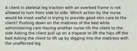 A client in skeletal leg traction with an overbed frame is not allowed to turn from side to side. Which action by the nurse would be most useful in trying to provide good skin care to the client? Pushing down on the mattress of the bed while administering care Having another nurse tilt the client to the side Asking the client pull up on a trapeze to lift the hips off the bed Asking the client to lift up by digging into the mattress with the unaffected leg