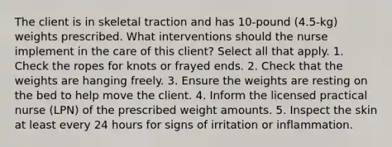 The client is in skeletal traction and has 10-pound (4.5-kg) weights prescribed. What interventions should the nurse implement in the care of this client? Select all that apply. 1. Check the ropes for knots or frayed ends. 2. Check that the weights are hanging freely. 3. Ensure the weights are resting on the bed to help move the client. 4. Inform the licensed practical nurse (LPN) of the prescribed weight amounts. 5. Inspect the skin at least every 24 hours for signs of irritation or inflammation.