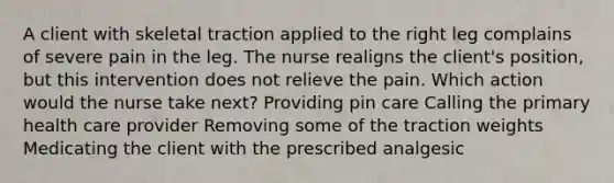 A client with skeletal traction applied to the right leg complains of severe pain in the leg. The nurse realigns the client's position, but this intervention does not relieve the pain. Which action would the nurse take next? Providing pin care Calling the primary health care provider Removing some of the traction weights Medicating the client with the prescribed analgesic