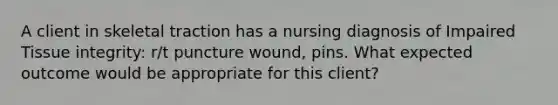 A client in skeletal traction has a nursing diagnosis of Impaired Tissue integrity: r/t puncture wound, pins. What expected outcome would be appropriate for this client?