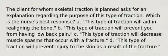 The client for whom skeletal traction is planned asks for an explanation regarding the purpose of this type of traction. Which is the nurse's best response? a. "This type of traction will aid in realigning the bone." b. "This type of traction will prevent you from having low back pain." c. "This type of traction will decrease muscle spasms that occur with a fracture." d. "This type of traction will prevent injury to the skin as a result of the fracture."