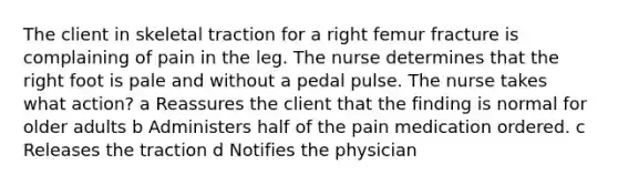 The client in skeletal traction for a right femur fracture is complaining of pain in the leg. The nurse determines that the right foot is pale and without a pedal pulse. The nurse takes what action? a Reassures the client that the finding is normal for older adults b Administers half of the pain medication ordered. c Releases the traction d Notifies the physician