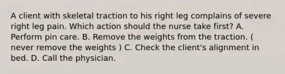 A client with skeletal traction to his right leg complains of severe right leg pain. Which action should the nurse take first? A. Perform pin care. B. Remove the weights from the traction. ( never remove the weights ) C. Check the client's alignment in bed. D. Call the physician.