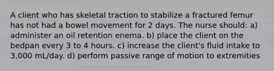 A client who has skeletal traction to stabilize a fractured femur has not had a bowel movement for 2 days. The nurse should: a) administer an oil retention enema. b) place the client on the bedpan every 3 to 4 hours. c) increase the client's fluid intake to 3,000 mL/day. d) perform passive range of motion to extremities