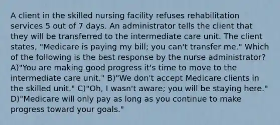 A client in the skilled nursing facility refuses rehabilitation services 5 out of 7 days. An administrator tells the client that they will be transferred to the intermediate care unit. The client states, "Medicare is paying my bill; you can't transfer me." Which of the following is the best response by the nurse administrator? A)"You are making good progress it's time to move to the intermediate care unit." B)"We don't accept Medicare clients in the skilled unit." C)"Oh, I wasn't aware; you will be staying here." D)"Medicare will only pay as long as you continue to make progress toward your goals."