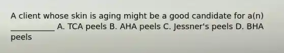 A client whose skin is aging might be a good candidate for a(n) ___________ A. TCA peels B. AHA peels C. Jessner's peels D. BHA peels