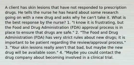 A client has skin lesions that have not responded to prescription drugs. He tells the nurse he has heard about some research going on with a new drug and asks why he can't take it. What is the best response by the nurse? 1. "I know it is frustrating, but the Food and Drug Administration (FDA) approval process is in place to ensure that drugs are safe." 2. "The Food and Drug Administration (FDA) has very strict rules about new drugs; it is important to be patient regarding the review/approval process." 3. "Your skin lesions really aren't that bad, but maybe the new drug will be available soon." 4. "Maybe you could contact the drug company about becoming involved in a clinical trial.