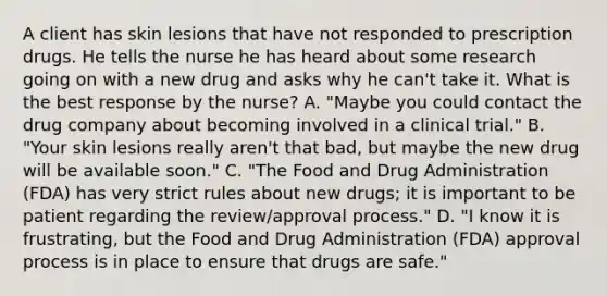 A client has skin lesions that have not responded to prescription drugs. He tells the nurse he has heard about some research going on with a new drug and asks why he​ can't take it. What is the best response by the​ nurse? A. ​"Maybe you could contact the drug company about becoming involved in a clinical​ trial." B. ​"Your skin lesions really​ aren't that​ bad, but maybe the new drug will be available​ soon." C. ​"The Food and Drug Administration​ (FDA) has very strict rules about new​ drugs; it is important to be patient regarding the​ review/approval process." D. ​"I know it is​ frustrating, but the Food and Drug Administration​ (FDA) approval process is in place to ensure that drugs are​ safe."