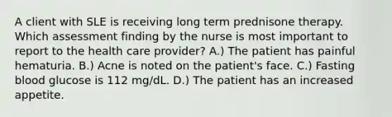 A client with SLE is receiving long term prednisone therapy. Which assessment finding by the nurse is most important to report to the health care provider? A.) The patient has painful hematuria. B.) Acne is noted on the patient's face. C.) Fasting blood glucose is 112 mg/dL. D.) The patient has an increased appetite.