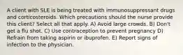 A client with SLE is being treated with immunosuppressant drugs and corticosteroids. Which precautions should the nurse provide this client? Select all that apply. A) Avoid large crowds. B) Don't get a flu shot. C) Use contraception to prevent pregnancy D) Refrain from taking aspirin or ibuprofen. E) Report signs of infection to the physician.