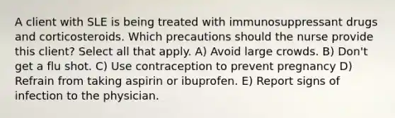 A client with SLE is being treated with immunosuppressant drugs and corticosteroids. Which precautions should the nurse provide this client? Select all that apply. A) Avoid large crowds. B) Don't get a flu shot. C) Use contraception to prevent pregnancy D) Refrain from taking aspirin or ibuprofen. E) Report signs of infection to the physician.