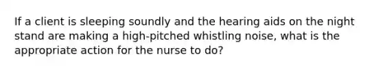 If a client is sleeping soundly and the hearing aids on the night stand are making a high-pitched whistling noise, what is the appropriate action for the nurse to do?