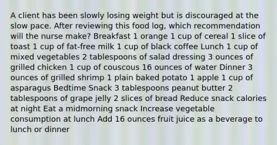 A client has been slowly losing weight but is discouraged at the slow pace. After reviewing this food log, which recommendation will the nurse make? Breakfast 1 orange 1 cup of cereal 1 slice of toast 1 cup of fat-free milk 1 cup of black coffee Lunch 1 cup of mixed vegetables 2 tablespoons of salad dressing 3 ounces of grilled chicken 1 cup of couscous 16 ounces of water Dinner 3 ounces of grilled shrimp 1 plain baked potato 1 apple 1 cup of asparagus Bedtime Snack 3 tablespoons peanut butter 2 tablespoons of grape jelly 2 slices of bread Reduce snack calories at night Eat a midmorning snack Increase vegetable consumption at lunch Add 16 ounces fruit juice as a beverage to lunch or dinner