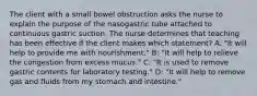 The client with a small bowel obstruction asks the nurse to explain the purpose of the nasogastric tube attached to continuous gastric suction. The nurse determines that teaching has been effective if the client makes which statement? A: "It will help to provide me with nourishment." B: "It will help to relieve the congestion from excess mucus." C: "It is used to remove gastric contents for laboratory testing." D: "It will help to remove gas and fluids from my stomach and intestine."