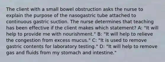 The client with a small bowel obstruction asks the nurse to explain the purpose of the nasogastric tube attached to continuous gastric suction. The nurse determines that teaching has been effective if the client makes which statement? A: "It will help to provide me with nourishment." B: "It will help to relieve the congestion from excess mucus." C: "It is used to remove gastric contents for laboratory testing." D: "It will help to remove gas and fluids from my stomach and intestine."