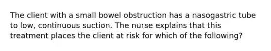 The client with a small bowel obstruction has a nasogastric tube to low, continuous suction. The nurse explains that this treatment places the client at risk for which of the following?