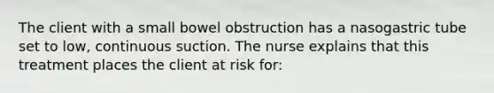 The client with a small bowel obstruction has a nasogastric tube set to low, continuous suction. The nurse explains that this treatment places the client at risk for: