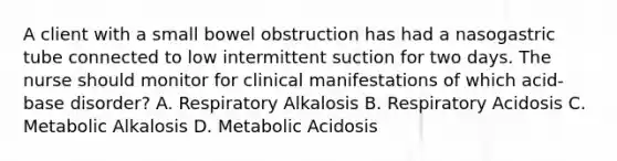 A client with a small bowel obstruction has had a nasogastric tube connected to low intermittent suction for two days. The nurse should monitor for clinical manifestations of which acid-base disorder? A. Respiratory Alkalosis B. Respiratory Acidosis C. Metabolic Alkalosis D. Metabolic Acidosis