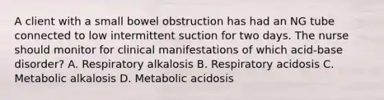 A client with a small bowel obstruction has had an NG tube connected to low intermittent suction for two days. The nurse should monitor for clinical manifestations of which acid-base disorder? A. Respiratory alkalosis B. Respiratory acidosis C. Metabolic alkalosis D. Metabolic acidosis