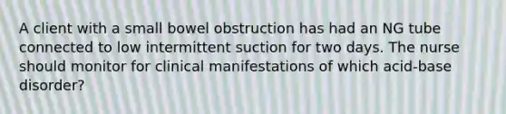 A client with a small bowel obstruction has had an NG tube connected to low intermittent suction for two days. The nurse should monitor for clinical manifestations of which acid-base disorder?