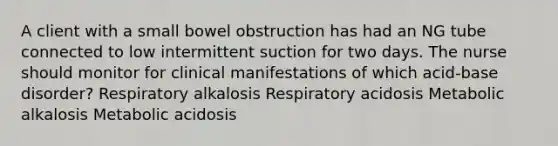 A client with a small bowel obstruction has had an NG tube connected to low intermittent suction for two days. The nurse should monitor for clinical manifestations of which acid-base disorder? Respiratory alkalosis Respiratory acidosis Metabolic alkalosis Metabolic acidosis