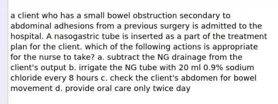 a client who has a small bowel obstruction secondary to abdominal adhesions from a previous surgery is admitted to the hospital. A nasogastric tube is inserted as a part of the treatment plan for the client. which of the following actions is appropriate for the nurse to take? a. subtract the NG drainage from the client's output b. irrigate the NG tube with 20 ml 0.9% sodium chloride every 8 hours c. check the client's abdomen for bowel movement d. provide oral care only twice day