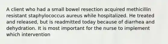 A client who had a small bowel resection acquired methicillin resistant staphylococcus aureus while hospitalized. He treated and released, but is readmitted today because of diarrhea and dehydration. It is most important for the nurse to implement which intervention