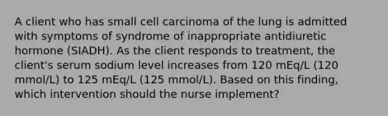 A client who has small cell carcinoma of the lung is admitted with symptoms of syndrome of inappropriate antidiuretic hormone (SIADH). As the client responds to treatment, the client's serum sodium level increases from 120 mEq/L (120 mmol/L) to 125 mEq/L (125 mmol/L). Based on this finding, which intervention should the nurse implement?