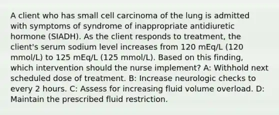 A client who has small cell carcinoma of the lung is admitted with symptoms of syndrome of inappropriate antidiuretic hormone (SIADH). As the client responds to treatment, the client's serum sodium level increases from 120 mEq/L (120 mmol/L) to 125 mEq/L (125 mmol/L). Based on this finding, which intervention should the nurse implement? A: Withhold next scheduled dose of treatment. B: Increase neurologic checks to every 2 hours. C: Assess for increasing fluid volume overload. D: Maintain the prescribed fluid restriction.