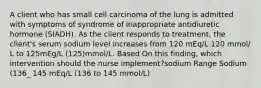 A client who has small cell carcinoma of the lung is admitted with symptoms of syndrome of inappropriate antidiuretic hormone (SIADH). As the client responds to treatment, the client's serum sodium level increases from 120 mEq/L 120 mmol/ L to 125mEg/L (125)mmol/L. Based On this finding, which intervention should the nurse implement?sodium Range Sodium (136_ 145 mEq/L (136 to 145 mmol/L)