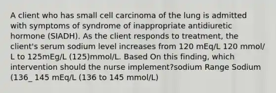 A client who has small cell carcinoma of the lung is admitted with symptoms of syndrome of inappropriate antidiuretic hormone (SIADH). As the client responds to treatment, the client's serum sodium level increases from 120 mEq/L 120 mmol/ L to 125mEg/L (125)mmol/L. Based On this finding, which intervention should the nurse implement?sodium Range Sodium (136_ 145 mEq/L (136 to 145 mmol/L)