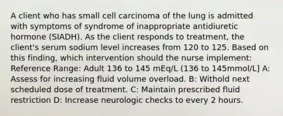 A client who has small cell carcinoma of the lung is admitted with symptoms of syndrome of inappropriate antidiuretic hormone (SIADH). As the client responds to treatment, the client's serum sodium level increases from 120 to 125. Based on this finding, which intervention should the nurse implement: Reference Range: Adult 136 to 145 mEq/L (136 to 145mmol/L] A: Assess for increasing fluid volume overload. B: Withold next scheduled dose of treatment. C: Maintain prescribed fluid restriction D: Increase neurologic checks to every 2 hours.