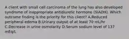 A client with small cell carcinoma of the lung has also developed syndrome of inappropriate antidiuretic hormone (SIADH). Which outcome finding is the priority for this client? A.Reduced peripheral edema B.Urinary output of at least 70 mL/hr C.Decrease in urine osmolarity D.Serum sodium level of 137 mEq/L