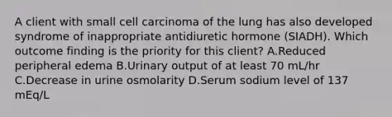 A client with small cell carcinoma of the lung has also developed syndrome of inappropriate antidiuretic hormone (SIADH). Which outcome finding is the priority for this client? A.Reduced peripheral edema B.Urinary output of at least 70 mL/hr C.Decrease in urine osmolarity D.Serum sodium level of 137 mEq/L