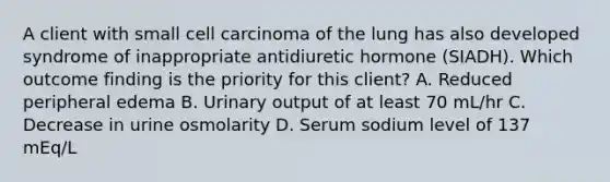 A client with small cell carcinoma of the lung has also developed syndrome of inappropriate antidiuretic hormone (SIADH). Which outcome finding is the priority for this client? A. Reduced peripheral edema B. Urinary output of at least 70 mL/hr C. Decrease in urine osmolarity D. Serum sodium level of 137 mEq/L