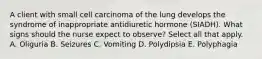 A client with small cell carcinoma of the lung develops the syndrome of inappropriate antidiuretic hormone (SIADH). What signs should the nurse expect to observe? Select all that apply. A. Oliguria B. Seizures C. Vomiting D. Polydipsia E. Polyphagia