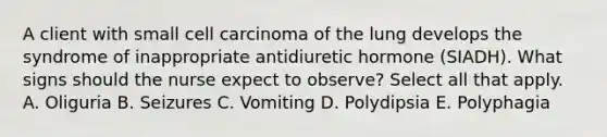 A client with small cell carcinoma of the lung develops the syndrome of inappropriate antidiuretic hormone (SIADH). What signs should the nurse expect to observe? Select all that apply. A. Oliguria B. Seizures C. Vomiting D. Polydipsia E. Polyphagia