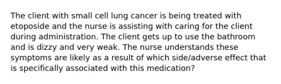 The client with small cell lung cancer is being treated with etoposide and the nurse is assisting with caring for the client during administration. The client gets up to use the bathroom and is dizzy and very weak. The nurse understands these symptoms are likely as a result of which side/adverse effect that is specifically associated with this medication?