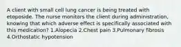 A client with small cell lung cancer is being treated with etoposide. The nurse monitors the client during administration, knowing that which adverse effect is specifically associated with this medication? 1.Alopecia 2.Chest pain 3.Pulmonary fibrosis 4.Orthostatic hypotension